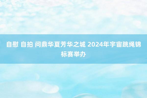 自慰 自拍 问鼎华夏芳华之城 2024年宇宙跳绳锦标赛举办