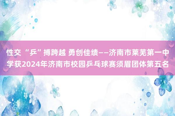 性交 “乒”搏跨越 勇创佳绩——济南市莱芜第一中学获2024年济南市校园乒乓球赛须眉团体第五名