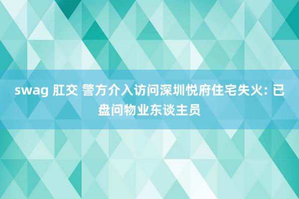 swag 肛交 警方介入访问深圳悦府住宅失火: 已盘问物业东谈主员