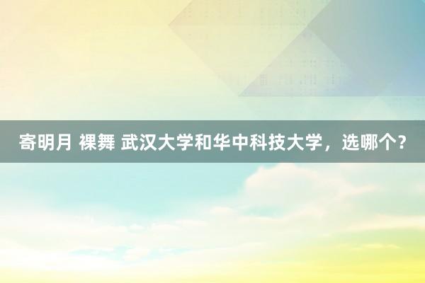 寄明月 裸舞 武汉大学和华中科技大学，选哪个？