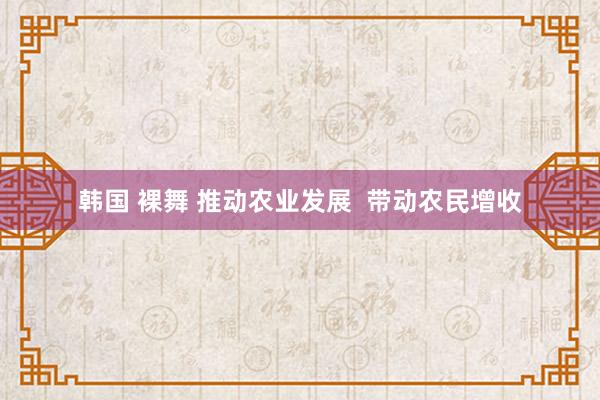 韩国 裸舞 推动农业发展  带动农民增收