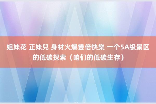 姐妹花 正妹兒 身材火爆雙倍快樂 一个5A级景区的低碳探索（咱们的低碳生存）