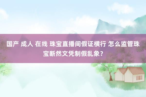 国产 成人 在线 珠宝直播间假证横行 怎么监管珠宝断然文凭制假乱象？