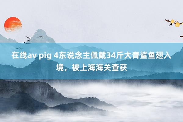 在线av pig 4东说念主佩戴34斤大青鲨鱼翅入境，被上海海关查获