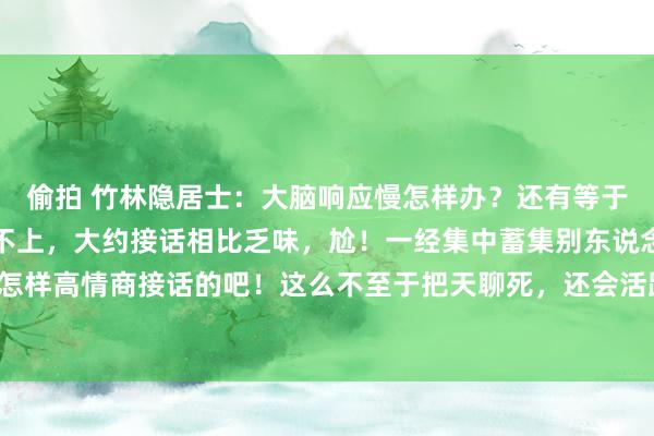 偷拍 竹林隐居士：大脑响应慢怎样办？还有等于别东说念主言语老是接不上，大约接话相比乏味，尬！一经集中蓄集别东说念主是怎样高情商接话的吧！这么不至于把天聊死，还会活跃聊天歧视！对，一经要多进修！