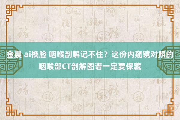 金晨 ai换脸 咽喉剖解记不住？这份内窥镜对照的咽喉部CT剖解图谱一定要保藏