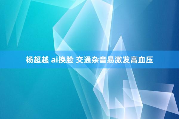 杨超越 ai换脸 交通杂音易激发高血压