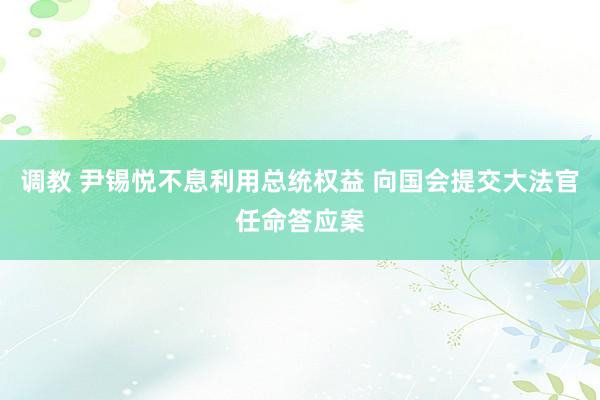 调教 尹锡悦不息利用总统权益 向国会提交大法官任命答应案