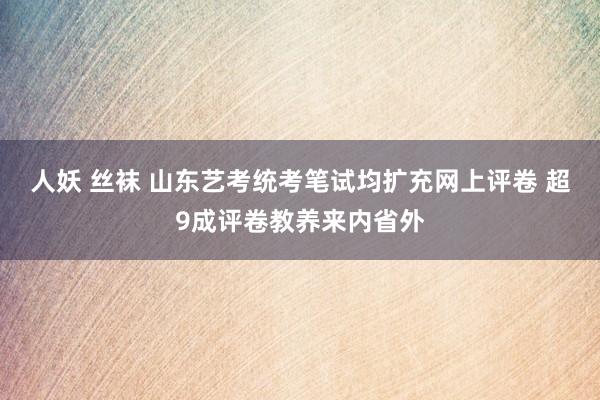 人妖 丝袜 山东艺考统考笔试均扩充网上评卷 超9成评卷教养来内省外