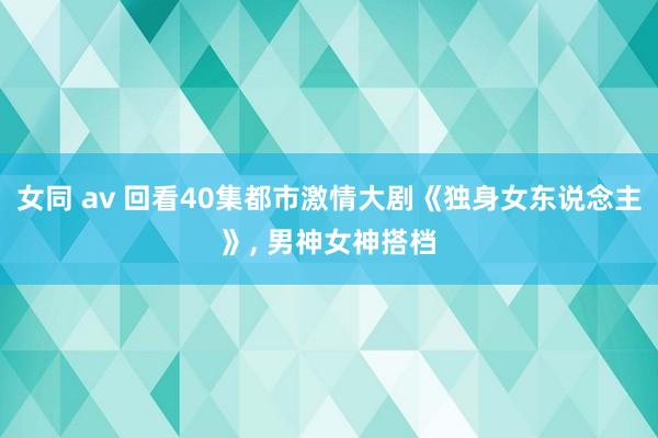 女同 av 回看40集都市激情大剧《独身女东说念主》， 男神女神搭档