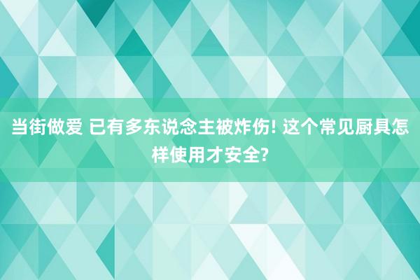 当街做爱 已有多东说念主被炸伤! 这个常见厨具怎样使用才安全?