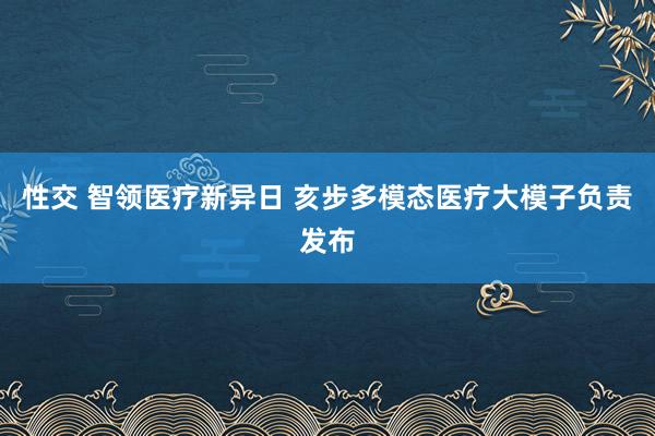 性交 智领医疗新异日 亥步多模态医疗大模子负责发布