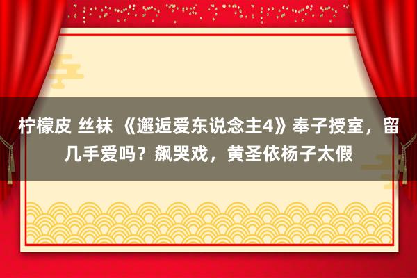 柠檬皮 丝袜 《邂逅爱东说念主4》奉子授室，留几手爱吗？飙哭戏，黄圣依杨子太假