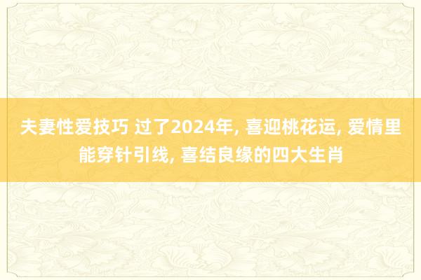 夫妻性爱技巧 过了2024年， 喜迎桃花运， 爱情里能穿针引线， 喜结良缘的四大生肖