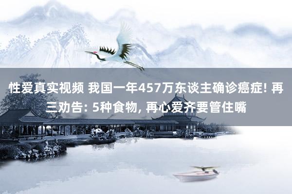 性爱真实视频 我国一年457万东谈主确诊癌症! 再三劝告: 5种食物， 再心爱齐要管住嘴