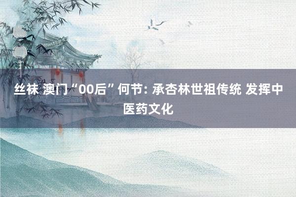 丝袜 澳门“00后”何节: 承杏林世祖传统 发挥中医药文化