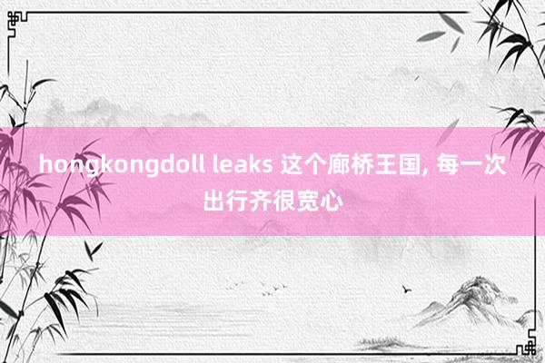 hongkongdoll leaks 这个廊桥王国， 每一次出行齐很宽心