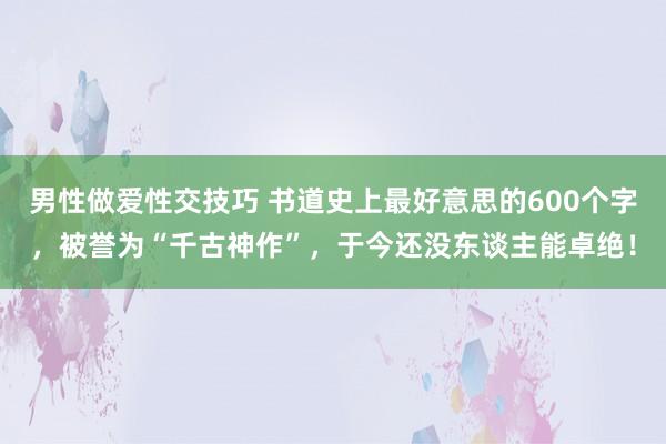 男性做爱性交技巧 书道史上最好意思的600个字，被誉为“千古神作”，于今还没东谈主能卓绝！