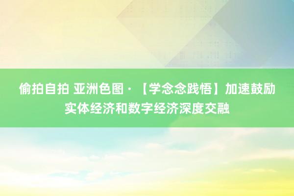 偷拍自拍 亚洲色图 · 【学念念践悟】加速鼓励实体经济和数字经济深度交融