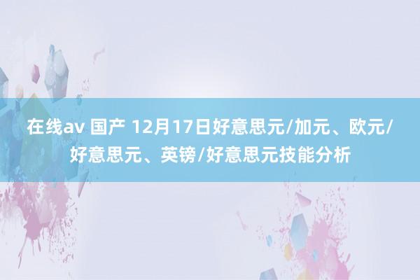 在线av 国产 12月17日好意思元/加元、欧元/好意思元、英镑/好意思元技能分析