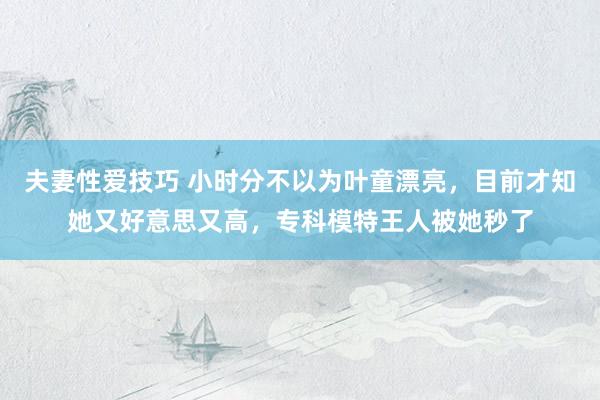 夫妻性爱技巧 小时分不以为叶童漂亮，目前才知她又好意思又高，专科模特王人被她秒了