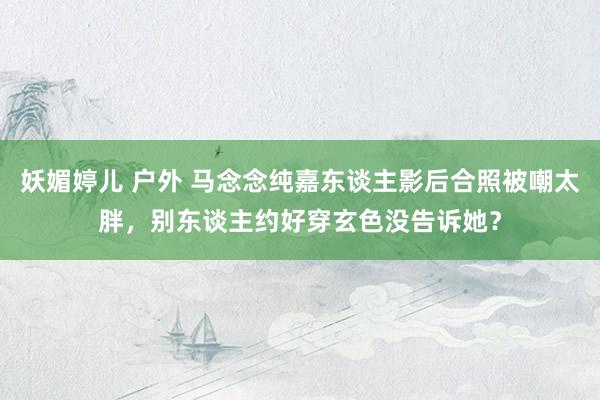 妖媚婷儿 户外 马念念纯嘉东谈主影后合照被嘲太胖，别东谈主约好穿玄色没告诉她？