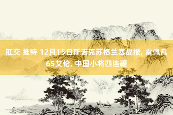 肛交 推特 12月15日斯诺克苏格兰赛战报， 雷佩凡65艾伦， 中国小将四连鞭