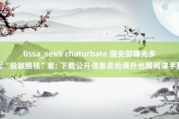 lissa_sex5 chaturbate 国安部曝光多起“投敌换钱”案: 下载公开信息卖给境外也属间谍手脚