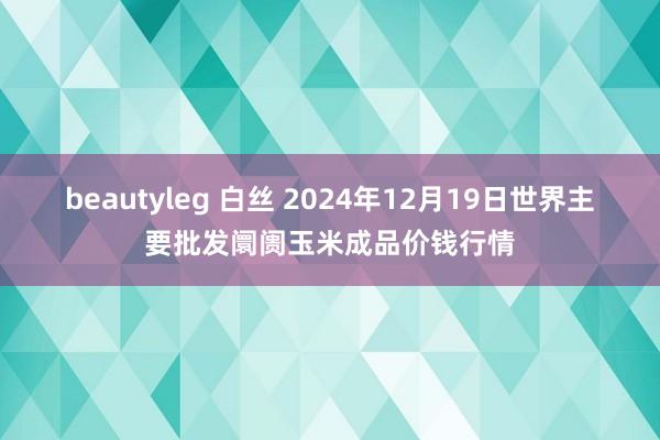 beautyleg 白丝 2024年12月19日世界主要批发阛阓玉米成品价钱行情