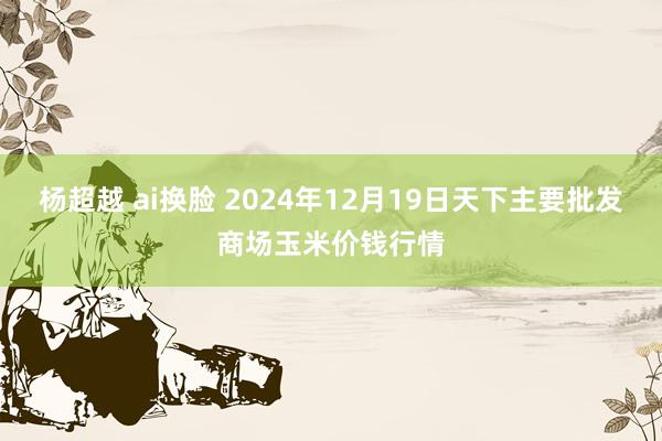 杨超越 ai换脸 2024年12月19日天下主要批发商场玉米价钱行情