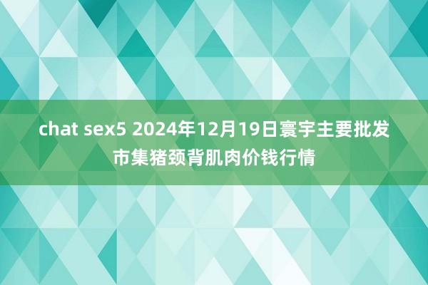 chat sex5 2024年12月19日寰宇主要批发市集猪颈背肌肉价钱行情