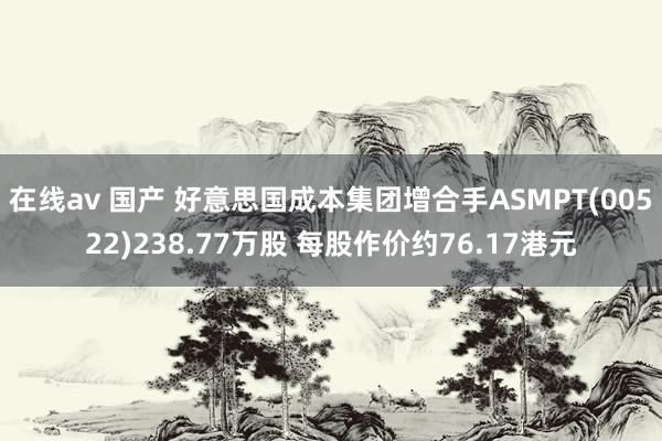 在线av 国产 好意思国成本集团增合手ASMPT(00522)238.77万股 每股作价约76.17港元