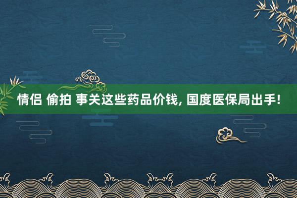 情侣 偷拍 事关这些药品价钱， 国度医保局出手!