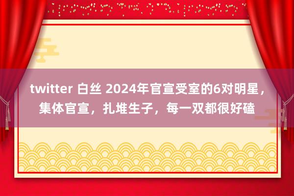 twitter 白丝 2024年官宣受室的6对明星，集体官宣，扎堆生子，每一双都很好磕