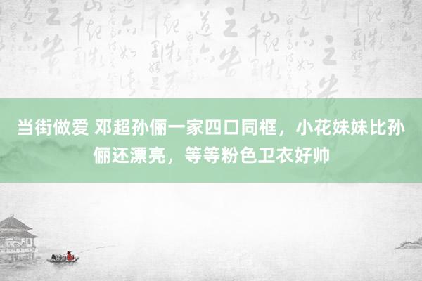 当街做爱 邓超孙俪一家四口同框，小花妹妹比孙俪还漂亮，等等粉色卫衣好帅