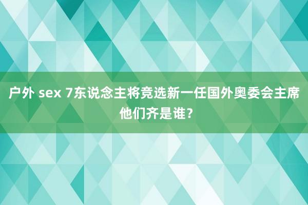 户外 sex 7东说念主将竞选新一任国外奥委会主席 他们齐是谁？