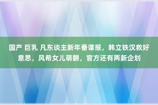 国产 巨乳 凡东谈主新年番谍报，韩立铁汉救好意思，风希女儿萌翻，官方还有两新企划