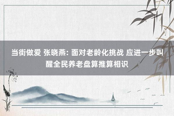 当街做爱 张晓燕: 面对老龄化挑战 应进一步叫醒全民养老盘算推算相识