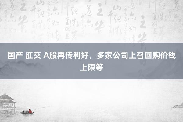 国产 肛交 A股再传利好，多家公司上召回购价钱上限等