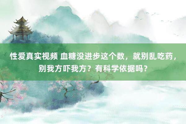 性爱真实视频 血糖没进步这个数，就别乱吃药，别我方吓我方？有科学依据吗？