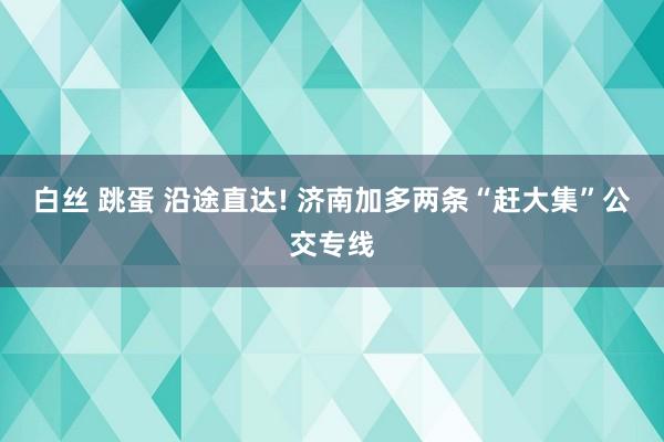 白丝 跳蛋 沿途直达! 济南加多两条“赶大集”公交专线