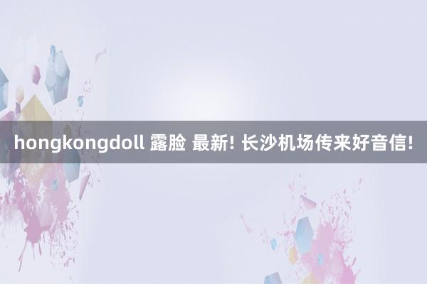 hongkongdoll 露脸 最新! 长沙机场传来好音信!