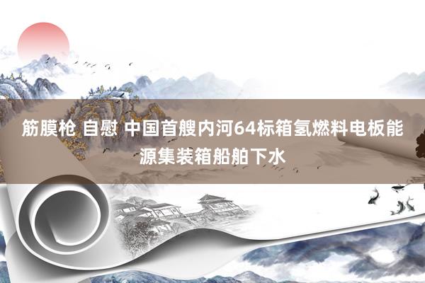 筋膜枪 自慰 中国首艘内河64标箱氢燃料电板能源集装箱船舶下水