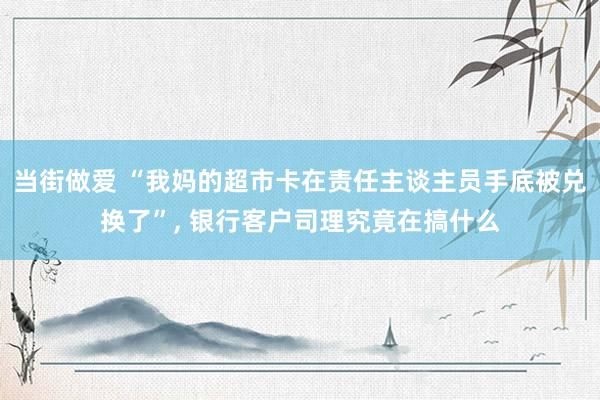 当街做爱 “我妈的超市卡在责任主谈主员手底被兑换了”， 银行客户司理究竟在搞什么