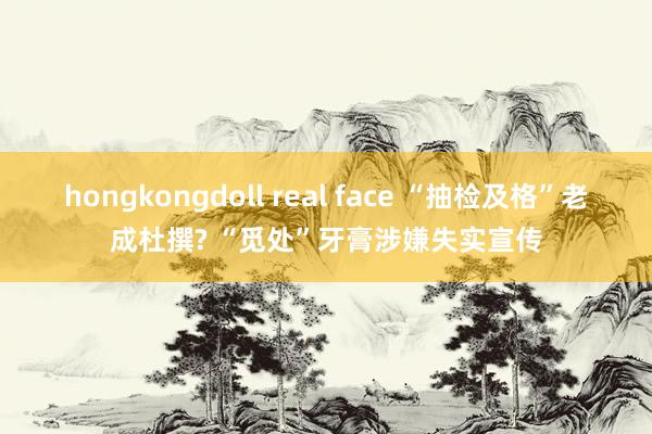 hongkongdoll real face “抽检及格”老成杜撰? “觅处”牙膏涉嫌失实宣传