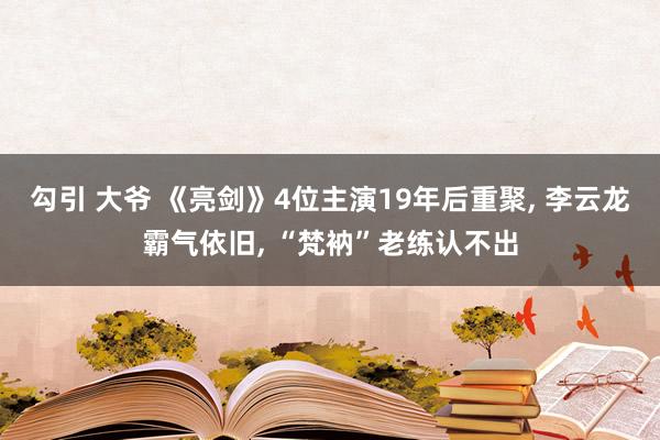 勾引 大爷 《亮剑》4位主演19年后重聚， 李云龙霸气依旧， “梵衲”老练认不出