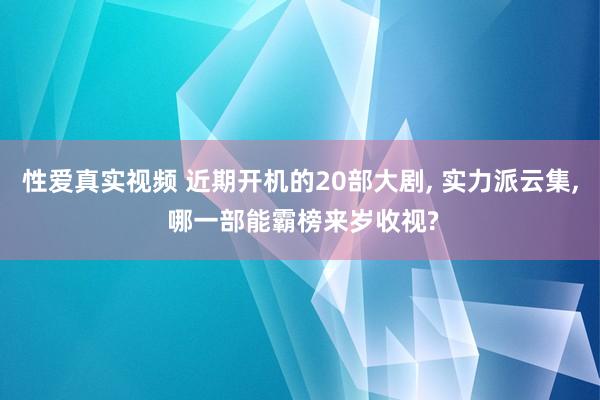 性爱真实视频 近期开机的20部大剧， 实力派云集， 哪一部能霸榜来岁收视?