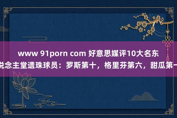 www 91porn com 好意思媒评10大名东说念主堂遗珠球员：罗斯第十，格里芬第六，甜瓜第一