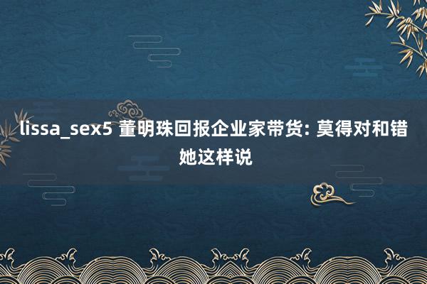 lissa_sex5 董明珠回报企业家带货: 莫得对和错 她这样说