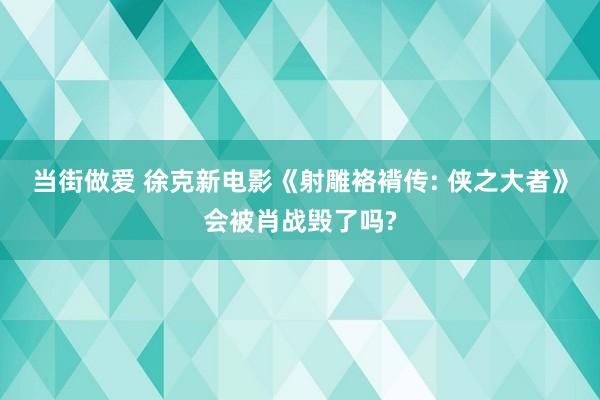 当街做爱 徐克新电影《射雕袼褙传: 侠之大者》会被肖战毁了吗?